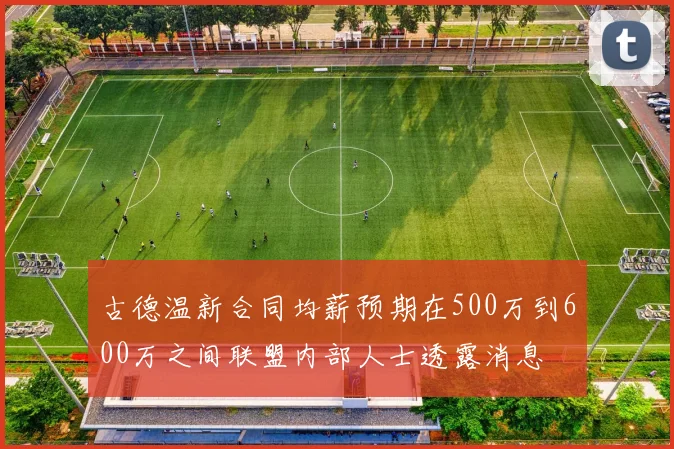 古德温新合同均薪预期在500万到600万之间联盟内部人士透露消息