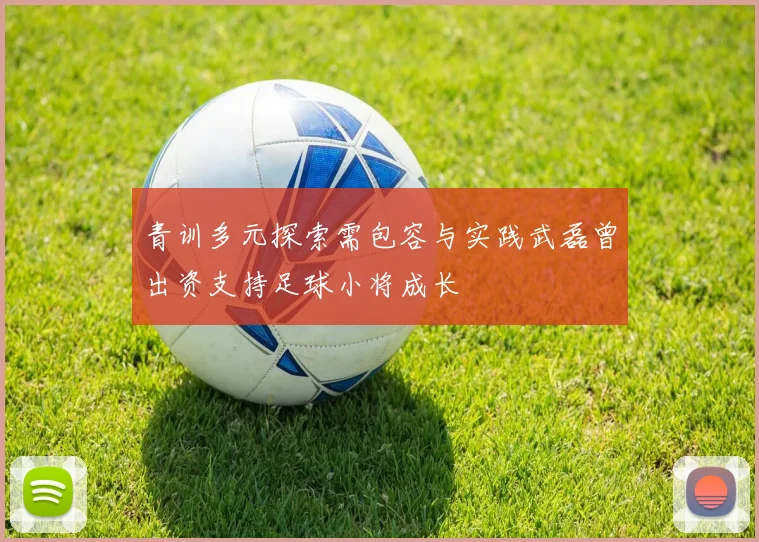 青训多元探索需包容与实践武磊曾出资支持足球小将成长