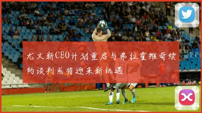 尤文新CEO计划重启与弗拉霍维奇续约谈判或将迎来新机遇