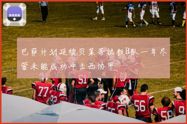 巴萨计划延续贝莱蒂执教B队一年尽管未能成功冲击西协甲