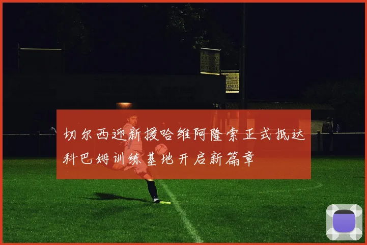 切尔西迎新援哈维阿隆索正式抵达科巴姆训练基地开启新篇章