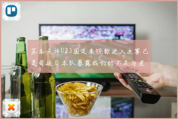 苏东点评U23国足表现称进入决赛已是奇迹日本队暴露我们的不足与差距