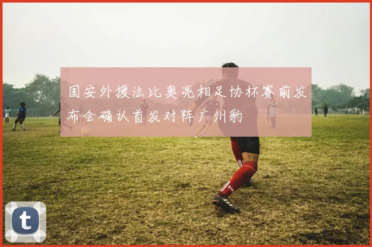 国安外援法比奥亮相足协杯赛前发布会确认首发对阵广州豹