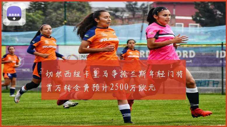 切尔西纽卡皇马争抢兰斯年轻门将贾万转会费预计2500万欧元