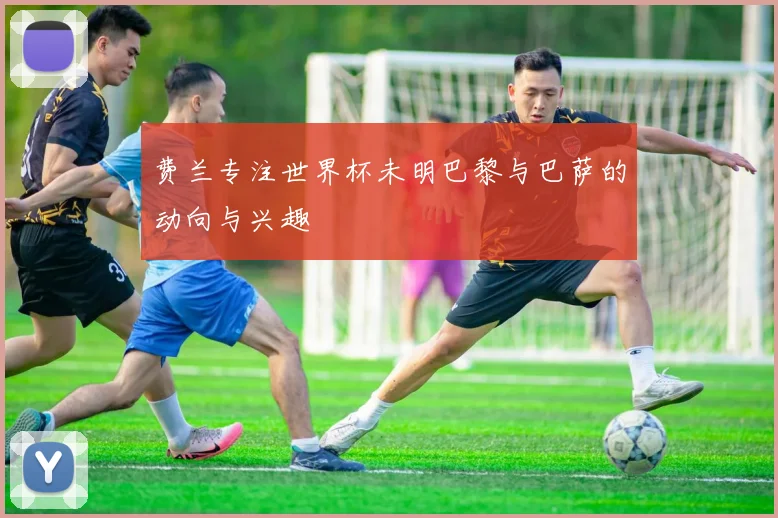 费兰专注世界杯未明巴黎与巴萨的动向与兴趣