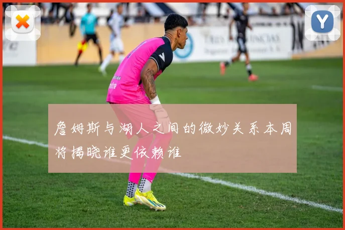 詹姆斯与湖人之间的微妙关系本周将揭晓谁更依赖谁