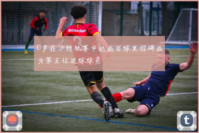 C罗在沙特联赛中达成百球里程碑成为第五位进球球员