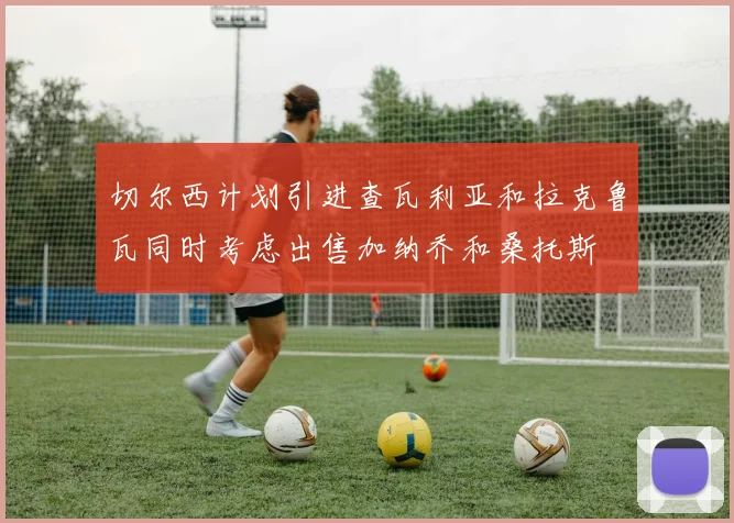 切尔西计划引进查瓦利亚和拉克鲁瓦同时考虑出售加纳乔和桑托斯