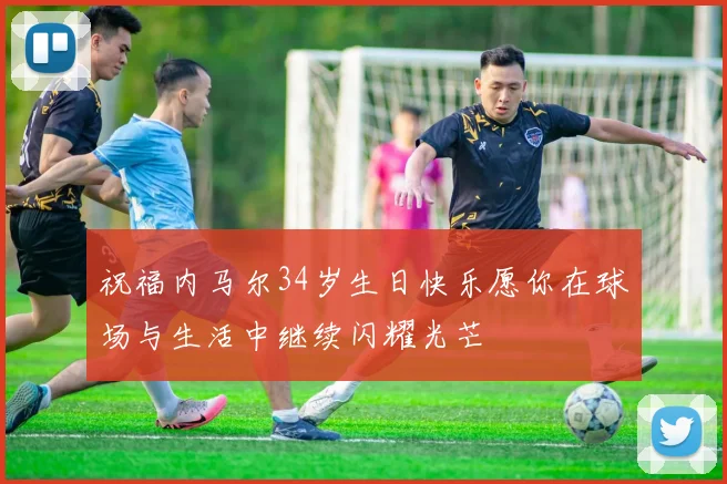 祝福内马尔34岁生日快乐愿你在球场与生活中继续闪耀光芒