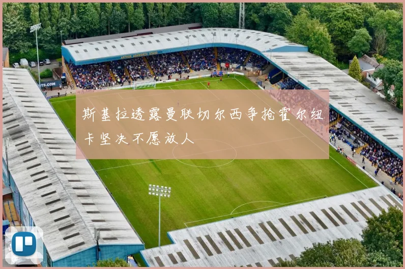 斯基拉透露曼联切尔西争抢霍尔纽卡坚决不愿放人