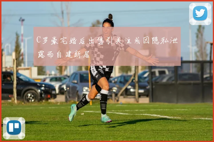 C罗豪宅婚后出售引关注或因隐私泄露而自建新居