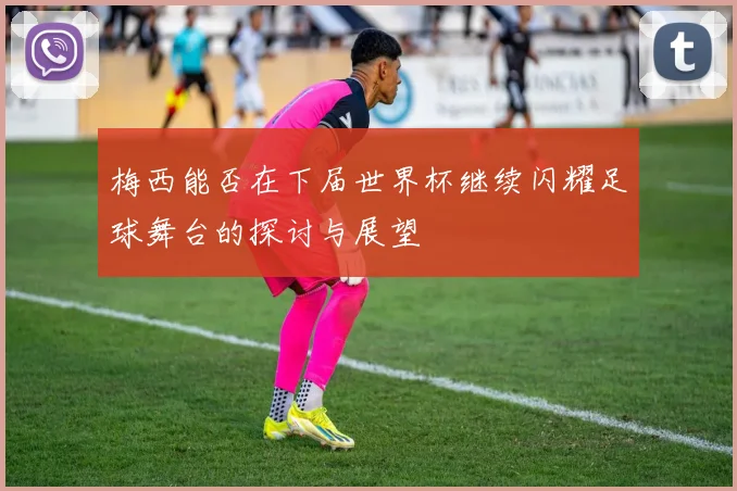 梅西能否在下届世界杯继续闪耀足球舞台的探讨与展望