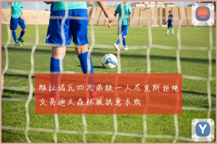 维拉诺瓦四兄弟缺一人尼克斯拒绝交易迪文森林狼执意求购