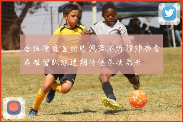 舍伍德直言姆巴佩若不听穆帅劝告恐难留队球迷期待他尽快离开