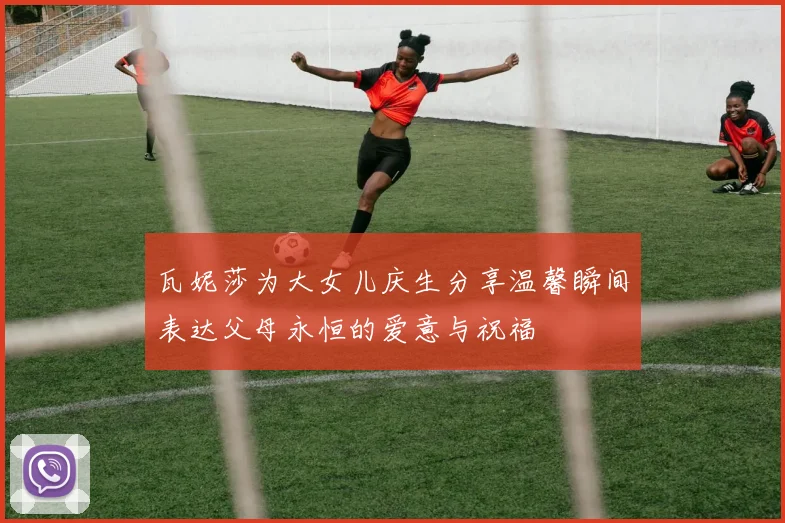 瓦妮莎为大女儿庆生分享温馨瞬间表达父母永恒的爱意与祝福