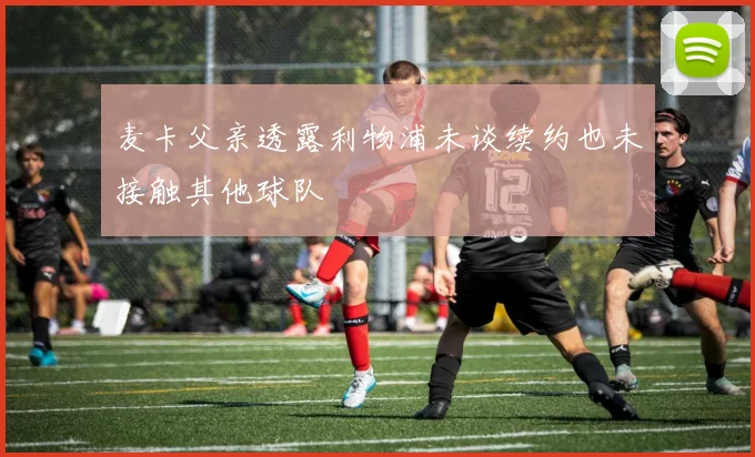 麦卡父亲透露利物浦未谈续约也未接触其他球队