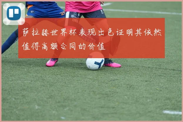 萨拉赫世界杯表现出色证明其依然值得高额合同的价值