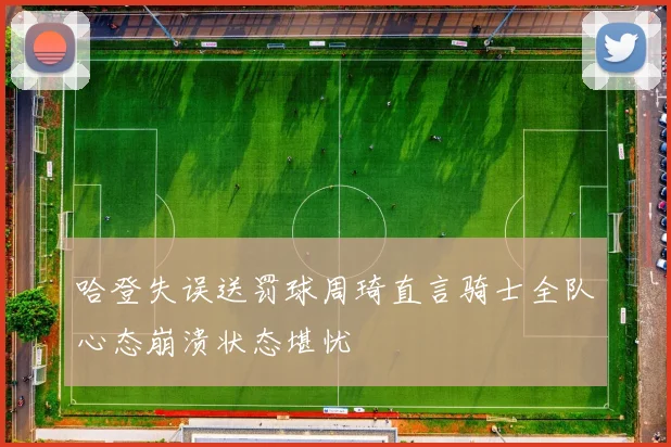 哈登失误送罚球周琦直言骑士全队心态崩溃状态堪忧